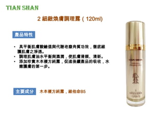 產品特性
• 具平衡肌膚酸鹼值與代謝老廢角質功效，徹底維
護肌膚之淨透。
• 調理肌膚油水平衡與濕潤，使肌膚滑順、清新。
• 添加珍貴木本複方純露，促進後續產品的吸收，水
嫩護膚的第一步。
主要成分 木本複方純露，維他命B5
2 細緻煥膚調理露（120ml)
 