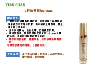 產品特性
• 獨特木本純露為肌膚打底，能直接強化保濕系統，
深層浸透至乾燥的肌膚，集中補給肌膚潤澤，讓肌
膚呈現水感柔嫩。
• 含尤加利精油，活化肌膚，舒緩疲累肌膚。
• 添加紫根油，在萃取物組成中含有shiconin 及其
衍生物。具有抗過敏及抗菌之功能。
• 臉部有輕微發紅、搔癢現象，可於淨膚後單獨使
用。
可鎮定皮膚的不適感。（特殊用法）
主要成分 木本複方純露，紫根油，尤加利精油，
檜木精油，維他命B3
3 舒敏菁華液(30ml)
 