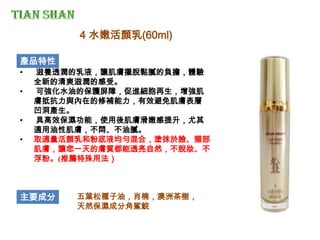 產品特性
• 滋養透潤的乳液，讓肌膚擺脫黏膩的負擔，體驗
全新的清爽滋潤的感受。
• 可強化水油的保護屏障，促進細胞再生，增強肌
膚抵抗力與內在的修補能力，有效避免肌膚表層
凹洞產生。
• 具高效保濕功能，使用後肌膚滑嫩感提升，尤其
適用油性肌膚，不悶、不油膩。
• 取適量活顏乳和粉底液均勻混合，塗抹於臉、頸部
肌膚，讓您一天的膚質都能透亮自然，不脫妝、不
浮粉。(推薦特殊用法）
主要成分 五葉松種子油，肖楠，澳洲茶樹，
天然保濕成分角鯊鯇
4 水嫩活顏乳(60ml)
 