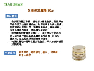 • 含多種森林芬多精、植物活力營養物質，能發揮全
天候保濕及煥亮肌膚功效，對深度缺水的細紋肌膚，
季節轉換的脫屑狀況，滋養效果極佳，撫平細紋，
改善肌膚粗糙現象，使肌膚光滑細緻。
• 能持續為肌膚灌注盈潤水分，長時間保持充沛水
分，並可維持細胞的含水量與正常結構，形成防
護屏障。抵抗乾燥環境對皮膚的傷害。
• 乾性肌膚可於雙頰位置加強使用。平日於晚間睡前
加強使用。
產品特性
主要成分 銀杏萃取，啤酒酵母，檜木，
紅景天萃取
5 潤澤煥膚霜(30g)
甜菜鹼
 