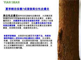 春夏季節轉換，如果原本肌膚就有代謝不良、角質堆
積等問題的人更容易出現肌膚抵抗力變差、失去彈性、
乾癢、泛紅等問題，炎炎夏季快要來臨，猛烈的紫外線
不但會剝奪白皙淨透的肌膚，還會加速肌膚的老化，再
加上近來醫學美容盛行，術後肌膚更需要舒緩保濕，及
全面溫柔的防曬呵護。
夏季輕忽保養7成復發異位性皮膚炎
異位性皮膚炎是常見的過敏性皮膚疾病，大多數民眾
普遍認為秋冬乾燥氣候較易發作異位性皮膚炎，皮膚科
醫師表示，其實夏季也是容易復發的季節，約有6~7成異
位性皮膚炎患者會在此時發作，因為夏季炎熱流汗容易
刺激皮膚發癢，蚊蟲叮咬也會使異位性皮膚炎症狀變得
嚴重，若是輕忽保養，就會使病況惡化。
 