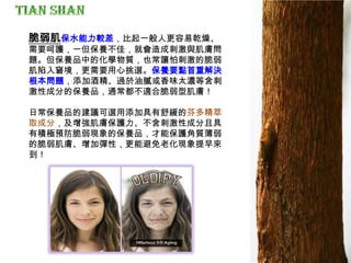 脆弱肌保水能力較差，比起一般人更容易乾燥、
需要呵護，一但保養不佳，就會造成刺激與肌膚問
題。但保養品中的化學物質，也常讓怕刺激的脆弱
肌陷入窘境，更需要用心挑選。保養要點首重解決
根本問題，添加酒精、過於油膩或香味太濃等含刺
激性成分的保養品，通常都不適合脆弱型肌膚！
日常保養品的建議可選用添加具有舒緩的芬多精萃
取成分，及增強肌膚保護力、不含刺激性成分且具
有積極預防脆弱現象的保養品，才能保護角質薄弱
的脆弱肌膚、增加彈性，更能避免老化現象提早來
到！
 