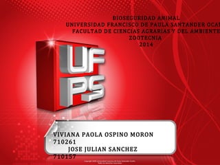 BIOSEGURIDAD ANIMAL 
UNIVERSIDAD FRANCISCO DE PAULA SANTANDER OCAÑA 
FACULTAD DE CIENCIAS AGRARIAS Y DEL AMBIENTE 
ZOOTECNIA 
2014 
VIVIANA PAOLA OSPINO MORON 
710261 
JOSE JULIAN SANCHEZ 
710157 
 