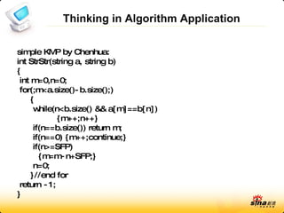 Thinking in Algorithm Application simple KMP by Chenhua: int StrStr(string a, string b) { int m=0,n=0; for(;m<a.size()-b.size();) { while(n<b.size() && a[m]==b[n]) {m++;n++} if(n==b.size()) return m; if(n==0) {m++;continue;} if(n>=SFP) {m=m-n+SFP;} n=0; }//end for return -1; } 