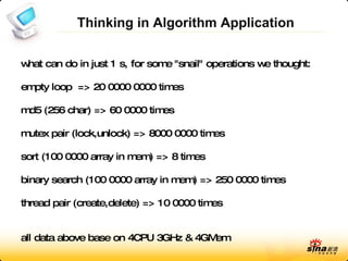 Thinking in Algorithm Application what can do in just 1 s, for some &quot;snail&quot; operations we thought: empty loop  => 20 0000 0000 times md5 (256 char) => 60 0000 times mutex pair (lock,unlock) => 8000 0000 times sort (100 0000 array in mem) => 8 times binary search (100 0000 array in mem) => 250 0000 times thread pair (create,delete) => 10 0000 times all data above base on 4CPU 3GHz & 4GMem 