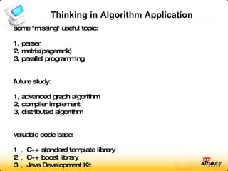 Thinking in Algorithm Application some &quot;missing&quot; useful topic: 1, parser 2, matrix(pagerank) 3, parallel programming future study: 1, advanced graph algorithm 2, compiler implement 3, distributed algorithm valuable code base: 1  C++ standard template library 2  C++ boost library 3  Java Development Kit 