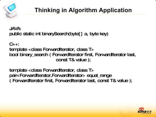 Thinking in Algorithm Application JAVA: public static int binarySearch(byte[] a, byte key) C++: template <class ForwardIterator, class T> bool binary_search ( ForwardIterator first, ForwardIterator last, const T& value ); template <class ForwardIterator, class T> pair<ForwardIterator,ForwardIterator> equal_range ( ForwardIterator first, ForwardIterator last, const T& value ); 