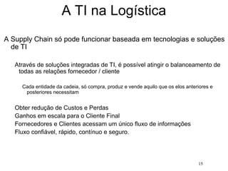 15
A TI na Logística
A Supply Chain só pode funcionar baseada em tecnologias e soluções
de TI
Através de soluções integradas de TI, é possível atingir o balanceamento de
todas as relações fornecedor / cliente
Cada entidade da cadeia, só compra, produz e vende aquilo que os elos anteriores e
posteriores necessitam
Obter redução de Custos e Perdas
Ganhos em escala para o Cliente Final
Fornecedores e Clientes acessam um único fluxo de informações
Fluxo confiável, rápido, contínuo e seguro.
 