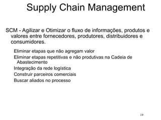 19
Supply Chain Management
SCM - Agilizar e Otimizar o fluxo de informações, produtos e
valores entre fornecedores, produtores, distribuidores e
consumidores.
Eliminar etapas que não agregam valor
Eliminar etapas repetitivas e não produtivas na Cadeia de
Abastecimento
Integração da rede logística
Construir parceiros comerciais
Buscar aliados no processo
 