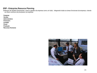 21
ERP - Enterprise Resource Planning
Sistemas de Gestão Empresarial, visam a gestão da empresa como um todo, integrando todas as áreas funcionais da empresa, criando
um fluxo contínuo de processos na empresa.
Compras
Vendas
Administrativo
Financeiro
Contábil
Fiscal
Produção
Recursos Humanos
 