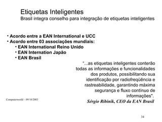 34
Etiquetas Inteligentes
Brasil integra conselho para integração de etiquetas inteligentes
• Acordo entre a EAN International e UCC
• Acordo entre 03 associações mundiais:
• EAN International Reino Unido
• EAN Internation Japão
• EAN Brasil
“...as etiquetas inteligentes conterão
todas as informações e funcionalidades
dos produtos, possibilitando sua
identificação por radiofreqüência e
rastreabilidade, garantindo máxima
segurança e fluxo contínuo de
informações".
Sérgio Ribinik, CEO da EAN Brasil
Computerworld – 09/10/2003
 