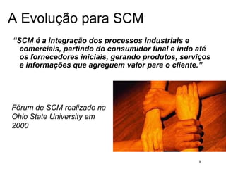 8
A Evolução para SCM
“SCM é a integração dos processos industriais e
comerciais, partindo do consumidor final e indo até
os fornecedores iniciais, gerando produtos, serviços
e informações que agreguem valor para o cliente.”
Fórum de SCM realizado na
Ohio State University em
2000
 
