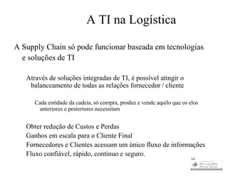 A TI na Logística

A Supply Chain só pode funcionar baseada em tecnologias
  e soluções de TI

   Através de soluções integradas de TI, é possível atingir o
    balanceamento de todas as relações fornecedor / cliente

      Cada entidade da cadeia, só compra, produz e vende aquilo que os elos
        anteriores e posteriores necessitam


   Obter redução de Custos e Perdas
   Ganhos em escala para o Cliente Final
   Fornecedores e Clientes acessam um único fluxo de informações
   Fluxo confiável, rápido, contínuo e seguro.
                                                                       16
 