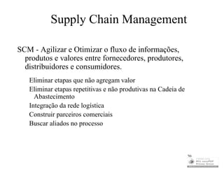 Supply Chain Management

SCM - Agilizar e Otimizar o fluxo de informações,
  produtos e valores entre fornecedores, produtores,
  distribuidores e consumidores.
   Eliminar etapas que não agregam valor
   Eliminar etapas repetitivas e não produtivas na Cadeia de
     Abastecimento
   Integração da rede logística
   Construir parceiros comerciais
   Buscar aliados no processo



                                                               20
 