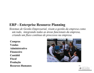 ERP - Enterprise Resource Planning
Sistemas de Gestão Empresarial, visam a gestão da empresa como
  um todo, integrando todas as áreas funcionais da empresa,
  criando um fluxo contínuo de processos na empresa.

Compras
Vendas
Administrativo
Financeiro
Contábil
Fiscal
Produção
Recursos Humanos                                        22
 