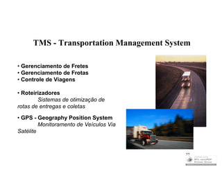TMS - Transportation Management System

• Gerenciamento de Fretes
• Gerenciamento de Frotas
• Controle de Viagens

• Roteirizadores
        Sistemas de otimização de
rotas de entregas e coletas

• GPS - Geography Position System
         Monitoramento de Veículos Via
Satélite



                                          27
 