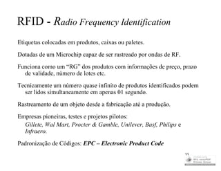 RFID - Radio Frequency Identification
Etiquetas colocadas em produtos, caixas ou paletes.
Dotadas de um Microchip capaz de ser rastreado por ondas de RF.
Funciona como um “RG” dos produtos com informações de preço, prazo
  de validade, número de lotes etc.
Tecnicamente um número quase infinito de produtos identificados podem
  ser lidos simultaneamente em apenas 01 segundo.
Rastreamento de um objeto desde a fabricação até a produção.
Empresas pioneiras, testes e projetos pilotos:
  Gillete, Wal Mart, Procter & Gamble, Unilever, Basf, Philips e
  Infraero.
Padronização de Códigos: EPC – Electronic Product Code
                                                                   33
 