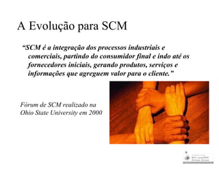A Evolução para SCM
“SCM é a integração dos processos industriais e
  comerciais, partindo do consumidor final e indo até os
  fornecedores iniciais, gerando produtos, serviços e
  informações que agreguem valor para o cliente.”



Fórum de SCM realizado na
Ohio State University em 2000




                                                      9
 