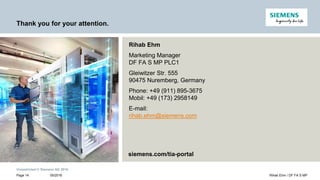 Unrestricted © Siemens AG 2016
Thank you for your attention.
Rihab Ehm
Marketing Manager
DF FA S MP PLC1
Gleiwitzer Str. 555
90475 Nuremberg, Germany
Phone: +49 (911) 895-3675
Mobil: +49 (173) 2958149
E-mail:
rihab.ehm@siemens.com
Page 14
siemens.com/tia-portal
05/2016 Rihab Ehm / DF FA S MP
 