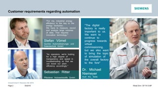 Unrestricted © Siemens AG 2016
Customer requirements regarding automation
"The digital
factory is really
important to us.
We want to
continue to
progress towards
virtual
commissioning,
but we also want
to bring the topic
of simulation of
the overall factory
to the fore"
Dr. Michael
Niemeyer
Audi AG, Seite
Neckarsulm
Sebastian Ritter
Pfleiderer Holzwerkstoffe GmbH
"For me, industrial energy
efficiency is the key to the
energy revolution.
We have to measure, record
and analyze large volumes
of data. That requires
innovative technology."
Stefan Vömel
Quintec Automatisierungs- und
Datentechnik GmbH
"As operators, we're looking
for a high degree of
transparency and speed in
troubleshooting so that we
can boost our plant
efficiency accordingly."
05/2016 Rihab Ehm / DF FA S MPPage 2
 