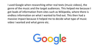 I used Google when researching other real texts (music videos), the
genre of the music and the target audiences. This helped me because I
got loads of information from sites such as Wikipedia, where there is
endless information on what I wanted to find out. This then had a
massive impact because it helped me to decide what type of music
video I wanted and what genre etc.
 