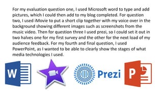 For my evaluation question one, I used Microsoft word to type and add
pictures, which I could then add to my blog completed. For question
two, I used iMovie to put a short clip together with my voice over in the
background showing different images such as screenshots from the
music video. Then for question three I used prezi, so I could set it out in
two halves one for my first survey and the other for the next load of my
audience feedback. For my fourth and final question, I used
PowerPoint, as I wanted to be able to clearly show the stages of what
media technologies I used.
 