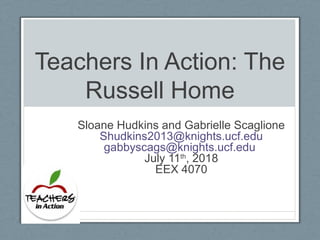 Teachers In Action: The
Russell Home
Sloane Hudkins and Gabrielle Scaglione
Shudkins2013@knights.ucf.edu
gabbyscags@knights.ucf.edu
July 11th
, 2018
EEX 4070
 
