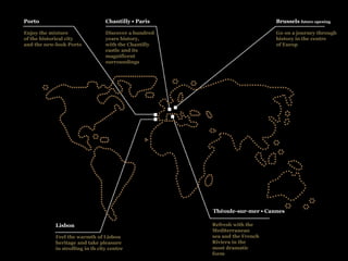 Porto                             Chantilly • Paris                         Brussels future opening

Enjoy the mixture                 Discover a hundred                        Go on a journey through
of the historical city            years history,                            history in the centre
and the new-look Porto            with the Chantilly                        of Europ
                                  castle and its
                                  magnificent
                                  surroundings




                                                       Théoule-sur-mer • Cannes

            Lisbon                                     Refresh with the
                                                       Mediterranean
            Feel the warmth of Lisbon                  sea and the French
            heritage and take pleasure                 Riviera in the
            in strolling in th city centre             most dramatic
                                                       form
 