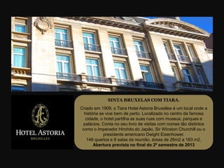 SINTA BRUXELAS COM TIARA.
Criado em 1909, o Tiara Hotel Astoria Bruxelles é um local onde a
  história se vive bem de perto. Localizado no centro da famosa
   cidade, o hotel partilha as suas ruas com museus, parques e
 palácios. Conta no seu livro de visitas com nomes tão distintos
 como o Imperador Hirohito do Japão, Sir Winston Churchill ou o
             presidente americano Dwight Eisenhower.
   146 quartos e 8 salas de reunião, áreas de 26m2 a 183 m2.
       Abertura prevista no final do 2º semestre de 2013
 