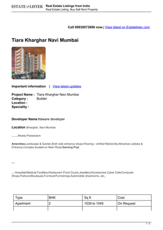 Real Estate Listings from India
                                         Real Estate Listing, Buy Sell Rent Property




                                                           Call 09930073699 now.| View latest on Estatelister.com



Tiara Kharghar Navi Mumbai




Important information                      | View latest updates

Project Name : Tiara Kharghar Navi Mumbai
Category :     Builder
Location :
Speciality :


Developer Name Haware developer
               :

Location :Kharghar, Navi Mumbai.

                      Ready Possession
Expected Possession By :




Amenities:-Landscape & Garden,Both side entrance shops,Flooring - vitrified Marbonite,Attractive Lobbies &
Entrance,Complex located on Main Road,Swiming Pool.




Suitable For-
           :




  Hospitals/Medical Facilities,Restaurant /Food Courts,Jewellery/Accessories,Cyber Cafe/Computer
Banks/ATMs,




Shops,Parlours/Boutiques,Furniture/Furnishings,Automobile showrooms, etc.,




                Type                       BHK                          Sq ft              Cost
                Apartment                  2                            1039 to 1049       On Request




                                                                                                              1/3
 