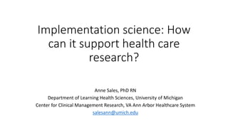 Implementation science: How
can it support health care
research?
Anne Sales, PhD RN
Department of Learning Health Sciences, University of Michigan
Center for Clinical Management Research, VA Ann Arbor Healthcare System
salesann@umich.edu
 