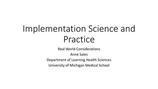 Implementation Science and
Practice
Real World Considerations
Anne Sales
Department of Learning Health Sciences
University of Michigan Medical School
 