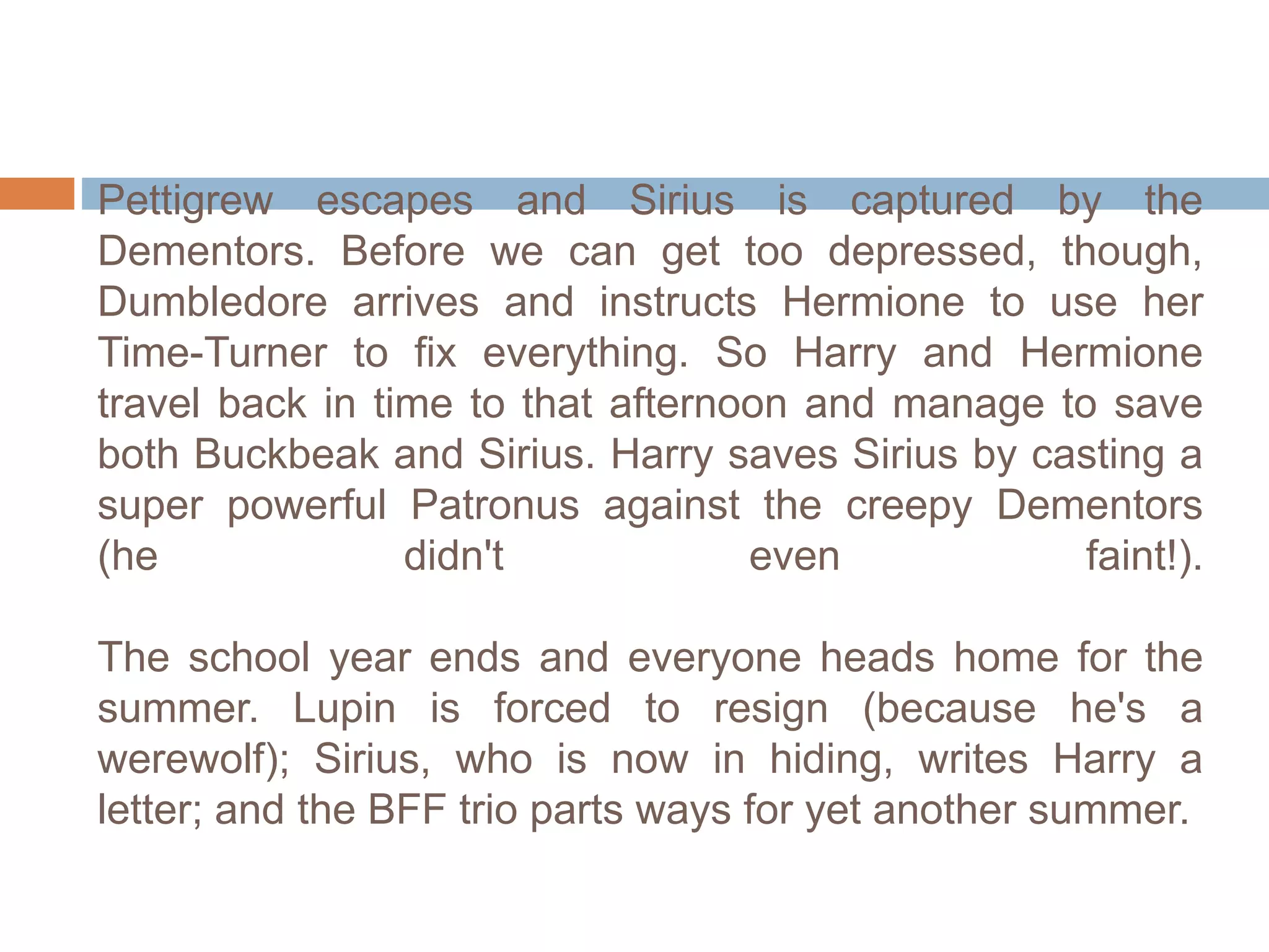 Pettigrew escapes and Sirius is captured by the
Dementors. Before we can get too depressed, though,
Dumbledore arrives and instructs Hermione to use her
Time-Turner to fix everything. So Harry and Hermione
travel back in time to that afternoon and manage to save
both Buckbeak and Sirius. Harry saves Sirius by casting a
super powerful Patronus against the creepy Dementors
(he didn't even faint!).
The school year ends and everyone heads home for the
summer. Lupin is forced to resign (because he's a
werewolf); Sirius, who is now in hiding, writes Harry a
letter; and the BFF trio parts ways for yet another summer.
 