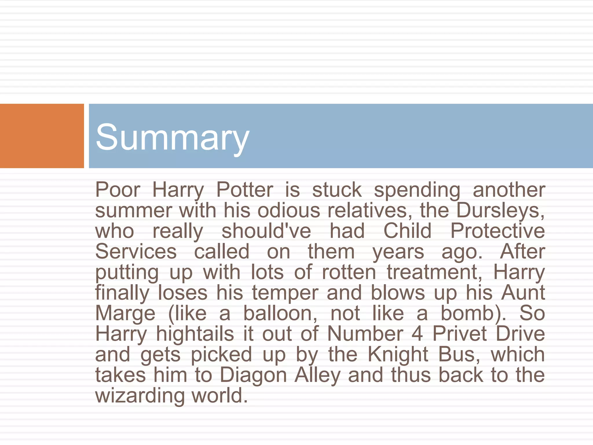 Poor Harry Potter is stuck spending another
summer with his odious relatives, the Dursleys,
who really should've had Child Protective
Services called on them years ago. After
putting up with lots of rotten treatment, Harry
finally loses his temper and blows up his Aunt
Marge (like a balloon, not like a bomb). So
Harry hightails it out of Number 4 Privet Drive
and gets picked up by the Knight Bus, which
takes him to Diagon Alley and thus back to the
wizarding world.
Summary
 