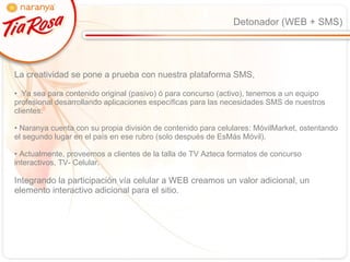 Detonador (WEB + SMS) La creatividad se pone a prueba con nuestra plataforma SMS,  Ya sea para contenido original (pasivo) ó para concurso (activo), tenemos a un equipo profesional desarrollando aplicaciones específicas para las necesidades SMS de nuestros clientes. Naranya cuenta con su propia división de contenido para celulares: MóvilMarket, ostentando el segundo lugar en el país en ese rubro (solo después de EsMás Móvil). Actualmente, proveemos a clientes de la talla de TV Azteca formatos de concurso interactivos, TV- Celular. Integrando la participación vía celular a WEB creamos un valor adicional, un elemento interactivo adicional para el sitio. 