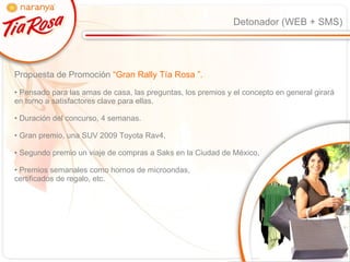 Detonador (WEB + SMS) Propuesta de Promoción  “Gran Rally Tía Rosa ”.  Pensado para las amas de casa, las preguntas, los premios y el concepto en general girará en torno a satisfactores clave para ellas. Duración del concurso, 4 semanas. Gran premio, una SUV 2009 Toyota Rav4,  Segundo premio un viaje de compras a Saks en la Ciudad de México,  Premios semanales como hornos de microondas,  certificados de regalo, etc. 