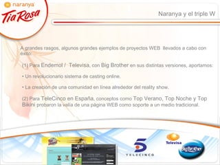 Naranya y el triple W A grandes rasgos, algunos grandes ejemplos de proyectos WEB  llevados a cabo con éxito: (1) Para  Endemol /  Televisa , con  Big Brother  en sus distintas versiones, aportamos: Un revolucionario sistema de casting online. La creación de una comunidad en línea alrededor del reality show. (2) Para  TeleCinco en España , conceptos como  Top Verano, Top Noche y Top Bikini  probaron la valía de una página WEB como soporte a un medio tradicional. 