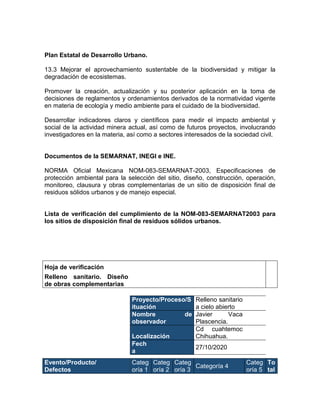 Plan Estatal de Desarrollo Urbano.
13.3 Mejorar el aprovechamiento sustentable de la biodiversidad y mitigar la
degradación de ecosistemas.
Promover la creación, actualización y su posterior aplicación en la toma de
decisiones de reglamentos y ordenamientos derivados de la normatividad vigente
en materia de ecología y medio ambiente para el cuidado de la biodiversidad.
Desarrollar indicadores claros y científicos para medir el impacto ambiental y
social de la actividad minera actual, así como de futuros proyectos, involucrando
investigadores en la materia, así como a sectores interesados de la sociedad civil.
Documentos de la SEMARNAT, INEGI e INE.
NORMA Oficial Mexicana NOM-083-SEMARNAT-2003, Especificaciones de
protección ambiental para la selección del sitio, diseño, construcción, operación,
monitoreo, clausura y obras complementarias de un sitio de disposición final de
residuos sólidos urbanos y de manejo especial.
Lista de verificación del cumplimiento de la NOM-083-SEMARNAT2003 para
los sitios de disposición final de residuos sólidos urbanos.
Hoja de verificación
Relleno sanitario. Diseño
de obras complementarias
Proyecto/Proceso/S
ituación
Relleno sanitario
a cielo abierto
Nombre de
observador
Javier Vaca
Plascencia.
Localización
Cd cuahtemoc
Chihuahua.
Fech
a
27/10/2020
Evento/Producto/
Defectos
Categ
oría 1
Categ
oría 2
Categ
oría 3
Categoría 4
Categ
oría 5
To
tal
 