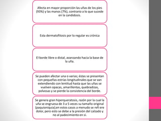 Afecta en mayor proporción las uñas de los pies
(93%) y las manos (7%), contrario a lo que sucede
en la candidosis.
Esta dermatofitosis por lo regular es crónica
El borde libre o distal, avanzando hacia la base de
la uña.
Se pueden afectar una o varias; éstas se presentan
con pequeñas estrías longitudinales que se van
extendiendo con lentitud hasta que las uñas se
vuelven opacas, amarillentas, quebradizas,
polvosas y se pierde la consistencia del borde.
Se genera gran hiperqueratosis, razón por la cual la
uña se engruesa de 3 a 5 veces su tamaño original
(paquioniquia);en estos casos a menudo se refi ere
dolor, pero esto se debe a la presión del calzado y
no al padecimiento en sí.
 