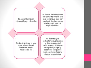 Se presenta más en
climas cálidos y húmedos
Su fuente de infección es
por contacto directo con
otra persona, o bien por
medio de fómites, como
toallas, ropa interior,
ropa deportiva.
Predominante en el sexo
masculino sobre el
femenino, en una
relación de 3:1
La diabetes y la
corticoterapia, provocan
la diseminación del
padecimiento al pliegue
interglúteo, nalgas y
abdomen, aunque en
raras ocasiones llegan a
afectar los genitales
 