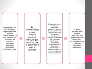 Los pacientes con
tiña de los pies
llegan a presentar
algunas
complicaciones, las
más comunes son:
dermatitis por
contacto,
infecciones
bacterianas
secundarias
(impétigo) e ides.
La
sintomatologí
a es de
intenso
prurito y
dolor, lo que
ocasiona que
el paciente no
pueda
caminar.
En algunas ocasiones
se observan
adenopatías
inguinales y la tercera
de las complicaciones
es consecuencia del
buen estado
inmunitario del
huésped; se denomina
“ides o dermatofi
tides”; son una
respuesta de
hipersensibilidad a
distancia; se
presentan por lo
general en manos, en
forma de pequeñas
vesículas pruriginosas.
Se deben
descartar otros
procesos
infecciosos que
pueden originarlo
como: lepra,
coccidioidomicosis
y diversas
infecciones
bacterianas.
 