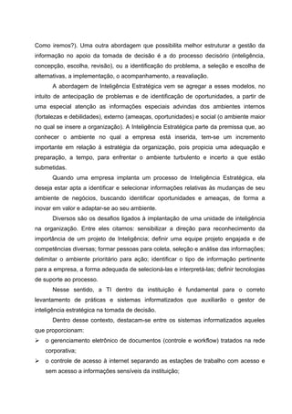Como iremos?). Uma outra abordagem que possibilita melhor estruturar a gestão da
informação no apoio da tomada de decisão é a do processo decisório (inteligência,
concepção, escolha, revisão), ou a identificação do problema, a seleção e escolha de
alternativas, a implementação, o acompanhamento, a reavaliação.
      A abordagem de Inteligência Estratégica vem se agregar a esses modelos, no
intuito de antecipação de problemas e de identificação de oportunidades, a partir de
uma especial atenção as informações especiais advindas dos ambientes internos
(fortalezas e debilidades), externo (ameaças, oportunidades) e social (o ambiente maior
no qual se insere a organização). A Inteligência Estratégica parte da premissa que, ao
conhecer o ambiente no qual a empresa está inserida, tem-se um incremento
importante em relação à estratégia da organização, pois propicia uma adequação e
preparação, a tempo, para enfrentar o ambiente turbulento e incerto a que estão
submetidas.
      Quando uma empresa implanta um processo de Inteligência Estratégica, ela
deseja estar apta a identificar e selecionar informações relativas às mudanças de seu
ambiente de negócios, buscando identificar oportunidades e ameaças, de forma a
inovar em valor e adaptar-se ao seu ambiente.
      Diversos são os desafios ligados à implantação de uma unidade de inteligência
na organização. Entre eles citamos: sensibilizar a direção para reconhecimento da
importância de um projeto de Inteligência; definir uma equipe projeto engajada e de
competências diversas; formar pessoas para coleta, seleção e análise das informações;
delimitar o ambiente prioritário para ação; identificar o tipo de informação pertinente
para a empresa, a forma adequada de selecioná-las e interpretá-las; definir tecnologias
de suporte ao processo.
      Nesse sentido, a TI dentro da instituição é fundamental para o correto
levantamento de práticas e sistemas informatizados que auxiliarão o gestor de
inteligência estratégica na tomada de decisão.
      Dentro desse contexto, destacam-se entre os sistemas informatizados aqueles
que proporcionam:
   o gerenciamento eletrônico de documentos (controle e workflow) tratados na rede
    corporativa;
   o controle de acesso à internet separando as estações de trabalho com acesso e
    sem acesso a informações sensíveis da instituição;
 
