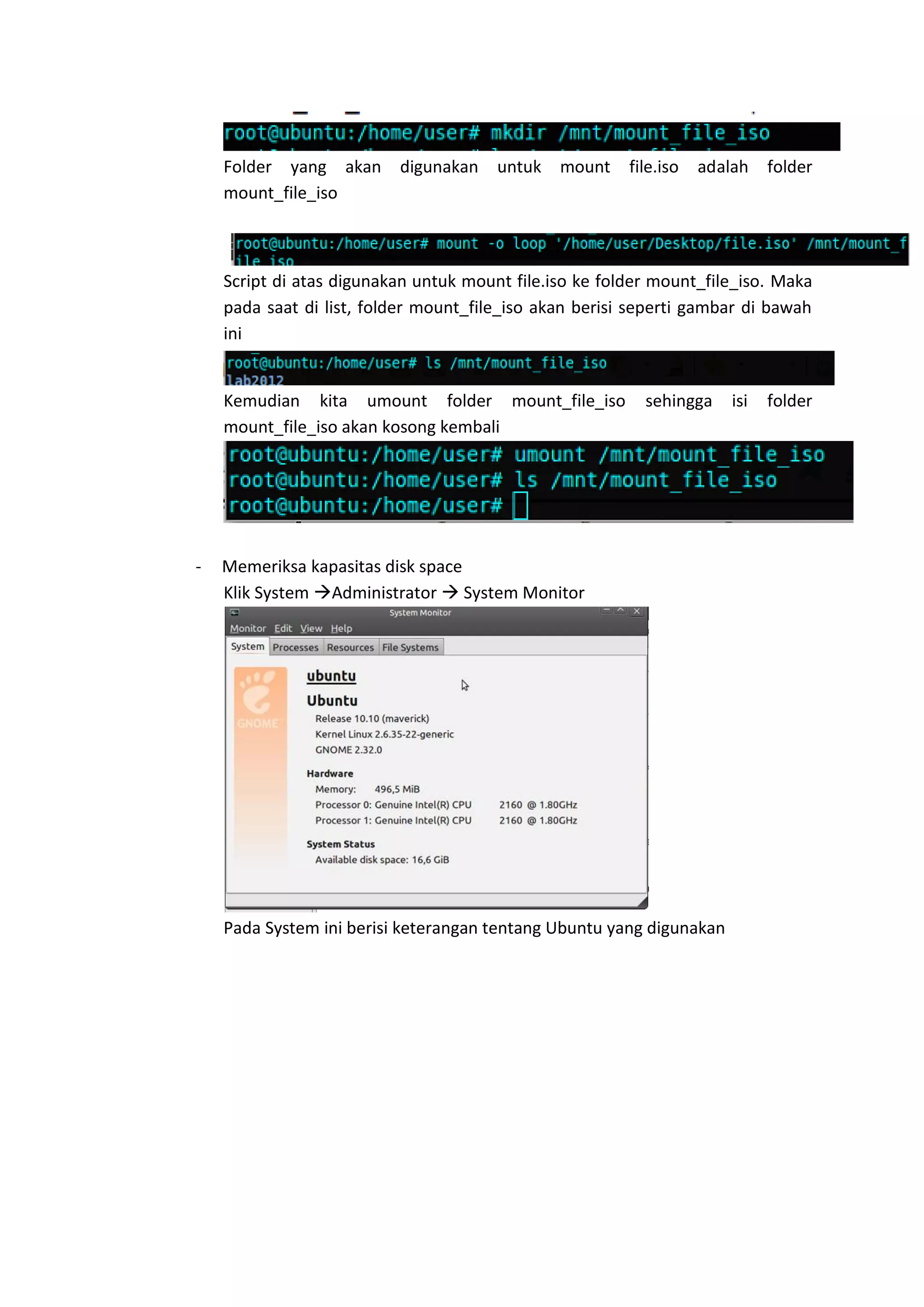 Folder yang akan digunakan untuk mount file.iso adalah folder
mount_file_iso
Script di atas digunakan untuk mount file.iso ke folder mount_file_iso. Maka
pada saat di list, folder mount_file_iso akan berisi seperti gambar di bawah
ini
Kemudian kita umount folder mount_file_iso sehingga isi folder
mount_file_iso akan kosong kembali
- Memeriksa kapasitas disk space
Klik System Administrator  System Monitor
Pada System ini berisi keterangan tentang Ubuntu yang digunakan
 