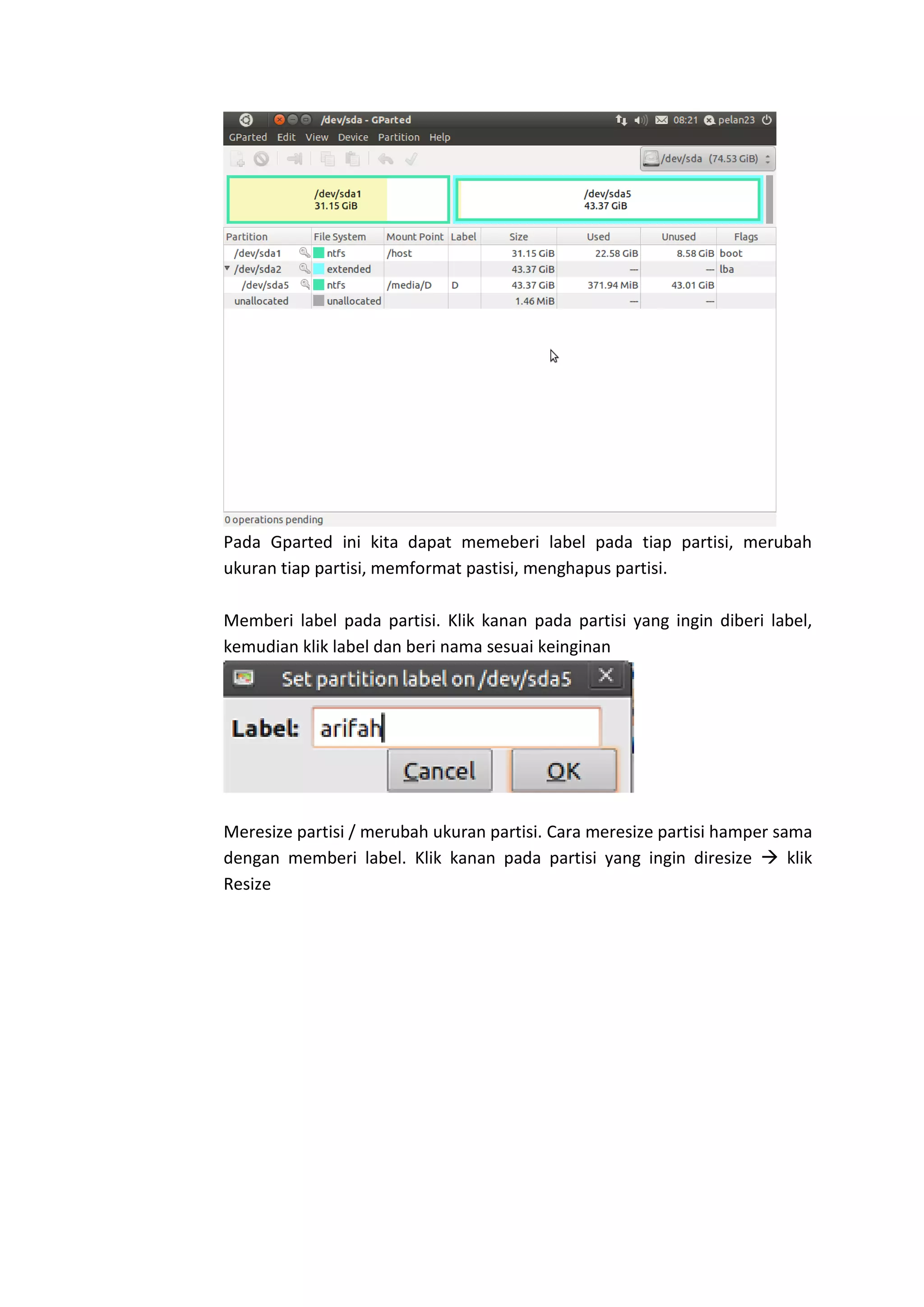 Pada Gparted ini kita dapat memeberi label pada tiap partisi, merubah
ukuran tiap partisi, memformat pastisi, menghapus partisi.
Memberi label pada partisi. Klik kanan pada partisi yang ingin diberi label,
kemudian klik label dan beri nama sesuai keinginan
Meresize partisi / merubah ukuran partisi. Cara meresize partisi hamper sama
dengan memberi label. Klik kanan pada partisi yang ingin diresize  klik
Resize
 
