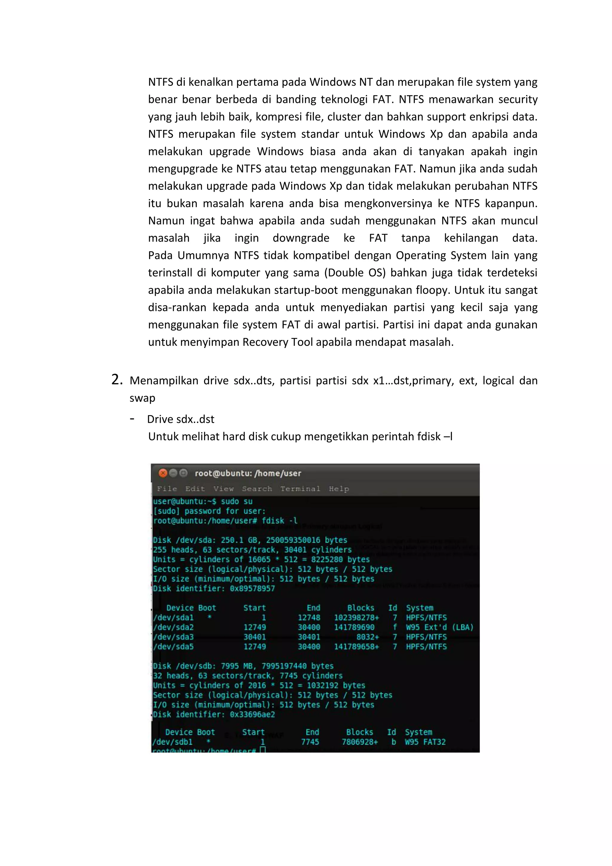 NTFS di kenalkan pertama pada Windows NT dan merupakan file system yang
benar benar berbeda di banding teknologi FAT. NTFS menawarkan security
yang jauh lebih baik, kompresi file, cluster dan bahkan support enkripsi data.
NTFS merupakan file system standar untuk Windows Xp dan apabila anda
melakukan upgrade Windows biasa anda akan di tanyakan apakah ingin
mengupgrade ke NTFS atau tetap menggunakan FAT. Namun jika anda sudah
melakukan upgrade pada Windows Xp dan tidak melakukan perubahan NTFS
itu bukan masalah karena anda bisa mengkonversinya ke NTFS kapanpun.
Namun ingat bahwa apabila anda sudah menggunakan NTFS akan muncul
masalah jika ingin downgrade ke FAT tanpa kehilangan data.
Pada Umumnya NTFS tidak kompatibel dengan Operating System lain yang
terinstall di komputer yang sama (Double OS) bahkan juga tidak terdeteksi
apabila anda melakukan startup-boot menggunakan floopy. Untuk itu sangat
disa-rankan kepada anda untuk menyediakan partisi yang kecil saja yang
menggunakan file system FAT di awal partisi. Partisi ini dapat anda gunakan
untuk menyimpan Recovery Tool apabila mendapat masalah.
2. Menampilkan drive sdx..dts, partisi partisi sdx x1…dst,primary, ext, logical dan
swap
- Drive sdx..dst
Untuk melihat hard disk cukup mengetikkan perintah fdisk –l
 