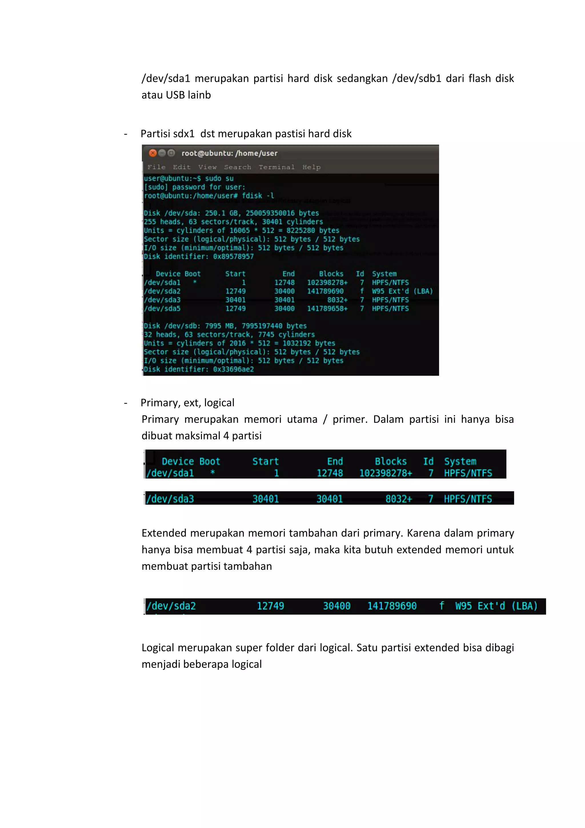 /dev/sda1 merupakan partisi hard disk sedangkan /dev/sdb1 dari flash disk
atau USB lainb
- Partisi sdx1 dst merupakan pastisi hard disk
- Primary, ext, logical
Primary merupakan memori utama / primer. Dalam partisi ini hanya bisa
dibuat maksimal 4 partisi
Extended merupakan memori tambahan dari primary. Karena dalam primary
hanya bisa membuat 4 partisi saja, maka kita butuh extended memori untuk
membuat partisi tambahan
Logical merupakan super folder dari logical. Satu partisi extended bisa dibagi
menjadi beberapa logical
 