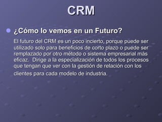 CRM <ul><li>¿Cómo lo vemos en un Futuro? </li></ul><ul><li>El futuro del CRM es un poco incierto, porque puede ser utiliza...