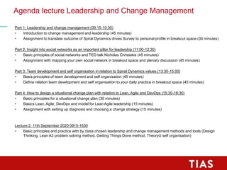 Agenda lecture Leadership and Change Management
Part 1: Leadership and change management (09:15-10:30)
• Introduction to change management and leadership (45 minutes)
• Assignment to translate outcome of Spiral Dynamics drives Survey to personal profile in breakout space (30 minutes)
Part 2: Insight into social networks as an important pillar for leadership (11:00-12:30)
• Basic principles of social networks and TED talk Nicholas Christakis (45 minutes)
• Assignment with mapping your own social network in breakout space and plenary discussion (45 minutes)
Part 3: Team development and self organisation in relation to Spiral Dynamics values (13:30-15:00)
• Basis principles of team development and self organisation (45 minutes)
• Define relation team development and self organisation to your daily practice in breakout space (45 minutes)
Part 4: How to design a situational change plan with relation to Lean, Agile and DevOps (15:30-16:30)
• Basic principles for a situational change plan (30 minutes)
• Basics Lean, Agile, DevOps and model for Lean Agile leadership (15 minutes)
• Assignment with setting up diagnosis and choosing a change strategy (15 minutes)
Lecture 2: 11th September 2020 0915-1630
• Basic principles and practice with by class chosen leadership and change management methods and tools (Design
Thinking, Lean A3 problem solving method, Getting Things Done method, TheoryU self organisation)
 
