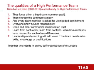 The qualities of a High Performance Team
Based on ten years (2009-2019) researchstudy on High Performance Teams
1. They focus all on a big dream (common goal)
2. Then choose the common strategy
3. And every team member is asked for unimpeded commitment
4. Everyone know his/her responsibility
5. Open and clear communication based on trust
6. Learn from each other, learn from conflicts, learn from mistakes,
have respect for each others differences
7. Leadership and coaching will add value if the team needs extra
skills, knowledge or qualifications
Together this results in agility, self organisation and success
 