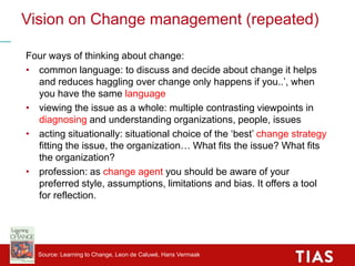 Vision on Change management (repeated)
Four ways of thinking about change:
• common language: to discuss and decide about change it helps
and reduces haggling over change only happens if you..’, when
you have the same language
• viewing the issue as a whole: multiple contrasting viewpoints in
diagnosing and understanding organizations, people, issues
• acting situationally: situational choice of the ‘best’ change strategy
fitting the issue, the organization… What fits the issue? What fits
the organization?
• profession: as change agent you should be aware of your
preferred style, assumptions, limitations and bias. It offers a tool
for reflection.
Source: Learning to Change, Leon de Caluwé, Hans Vermaak
 